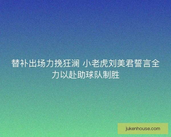 替补出场力挽狂澜 小老虎刘美君誓言全力以赴助球队制胜