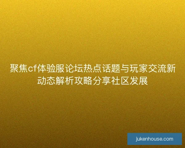 聚焦cf体验服论坛热点话题与玩家交流新动态解析攻略分享社区发展