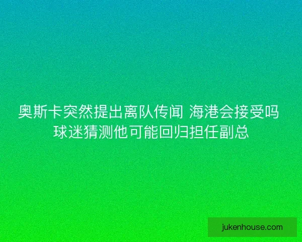 奥斯卡突然提出离队传闻 海港会接受吗 球迷猜测他可能回归担任副总