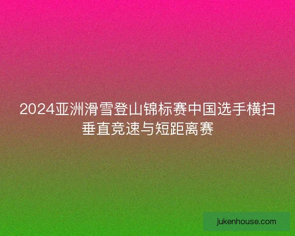 2024亚洲滑雪登山锦标赛中国选手横扫垂直竞速与短距离赛